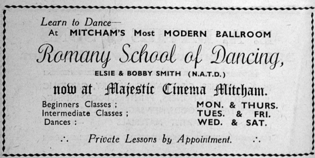 Learn to Dance at Mitcham's Most MODERN BALLROOM Romany School of Dancing Elsie & Bobby Smith (N.A.T.D.) now at Majestic Mitcham. Beginners Classes : Mon & Thurs Intermediate Classes : Tues & Fri Dances : Wed & Sat. Private Lessons by Appointment 